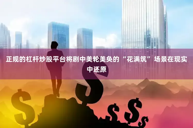正规的杠杆炒股平台将剧中美轮美奂的 “花满筑” 场景在现实中还原