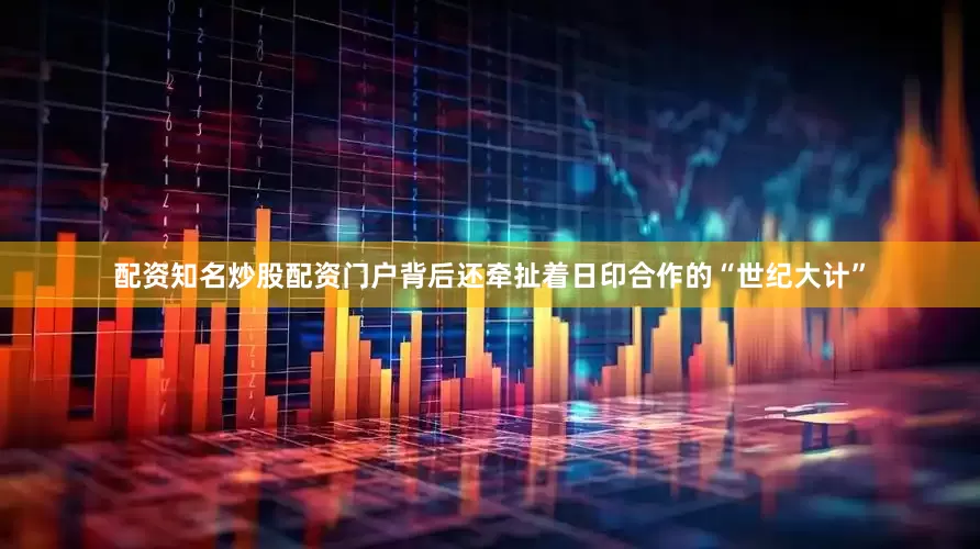 配资知名炒股配资门户背后还牵扯着日印合作的“世纪大计”