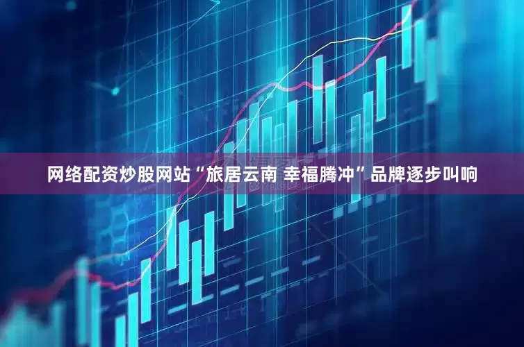 网络配资炒股网站“旅居云南 幸福腾冲”品牌逐步叫响
