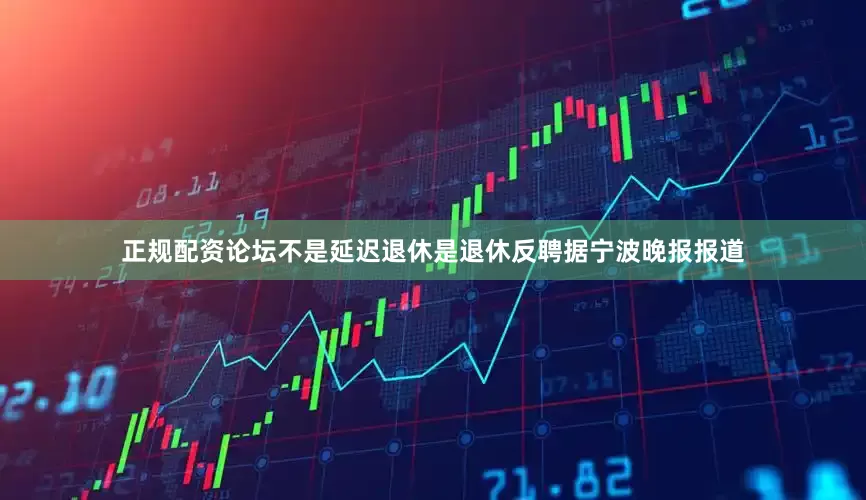 正规配资论坛　　不是延迟退休是退休反聘　　据宁波晚报报道