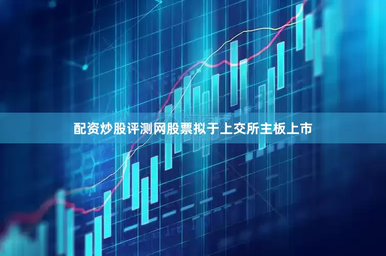 配资炒股评测网股票拟于上交所主板上市