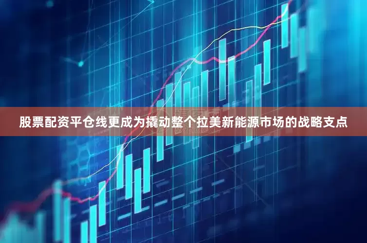 股票配资平仓线更成为撬动整个拉美新能源市场的战略支点