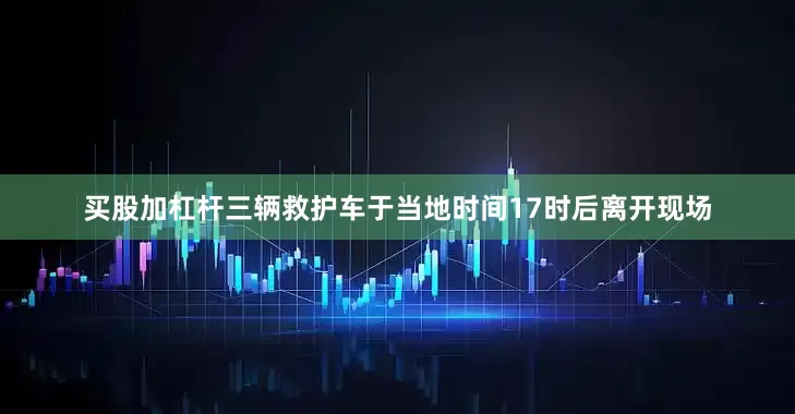 买股加杠杆三辆救护车于当地时间17时后离开现场