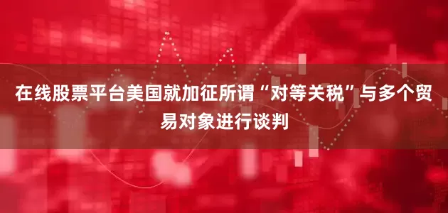在线股票平台美国就加征所谓“对等关税”与多个贸易对象进行谈判