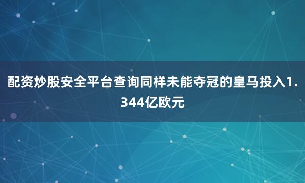 配资炒股安全平台查询同样未能夺冠的皇马投入1.344亿欧元