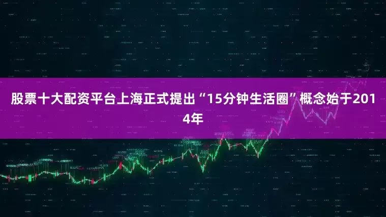 股票十大配资平台上海正式提出“15分钟生活圈”概念始于2014年