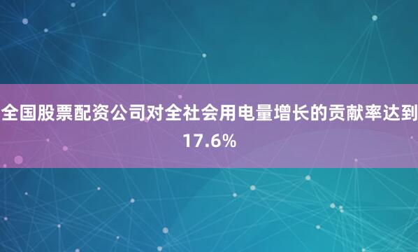 全国股票配资公司对全社会用电量增长的贡献率达到17.6%