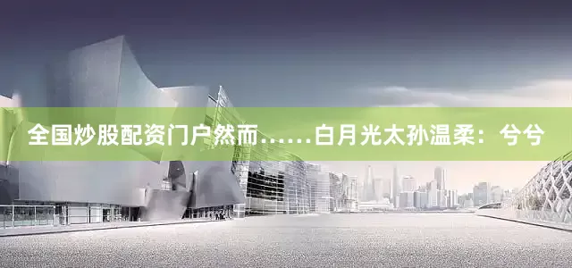 全国炒股配资门户然而……白月光太孙温柔：兮兮